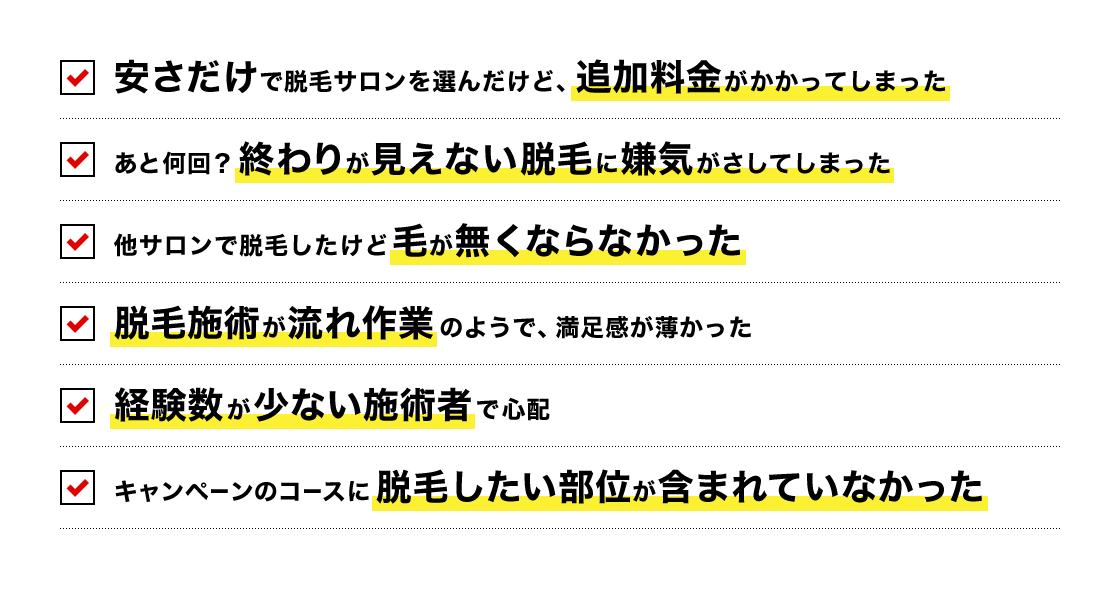 安さだけで脱毛サロンを選んだけど、追加料金がかかってしまった　あと何回？終わりが見えない脱毛に嫌気がさしてしまった　他サロンで脱毛したけど毛が無くならなかった　脱毛施術が流れ作業のようで、満足感が薄かった　経験数が少ない施術者で心配　キャンペーンのコースに脱毛したい部位が含まれていなかった